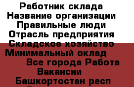 Работник склада › Название организации ­ Правильные люди › Отрасль предприятия ­ Складское хозяйство › Минимальный оклад ­ 29 000 - Все города Работа » Вакансии   . Башкортостан респ.,Баймакский р-н